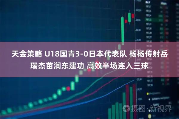 天金策略 U18国青3-0日本代表队 杨杨传射岳瑞杰苗润东建功 高效半场连入三球