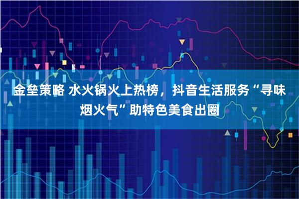 金垒策略 水火锅火上热榜，抖音生活服务“寻味烟火气”助特色美食出圈