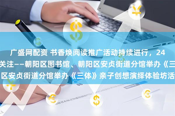 广盛网配资 书香焕阅读推广活动持续进行，24小时自助图书馆服务受关注——朝阳区图书馆、朝阳区安贞街道分馆举办《三体》亲子创想演绎体验坊活动