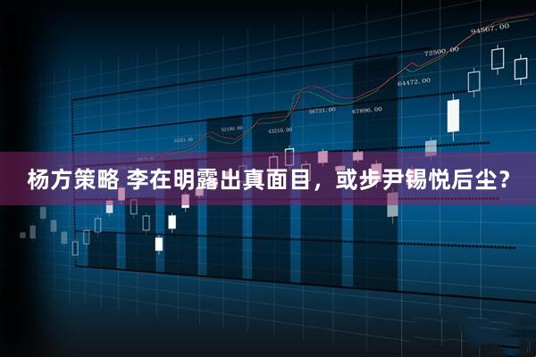杨方策略 李在明露出真面目，或步尹锡悦后尘？