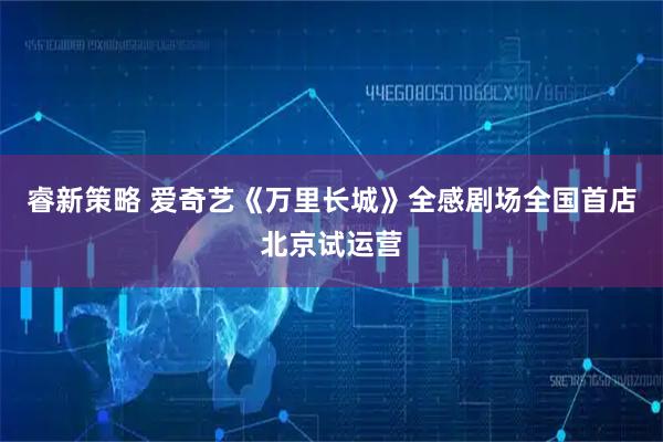 睿新策略 爱奇艺《万里长城》全感剧场全国首店北京试运营