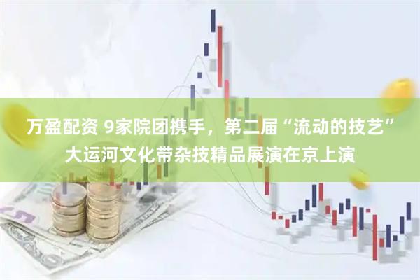 万盈配资 9家院团携手，第二届“流动的技艺”大运河文化带杂技精品展演在京上演