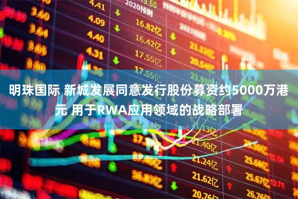 明珠国际 新城发展同意发行股份募资约5000万港元 用于RWA应用领域的战略部署