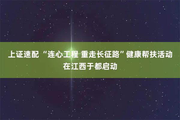 上证速配 “连心工程 重走长征路”健康帮扶活动在江西于都启动