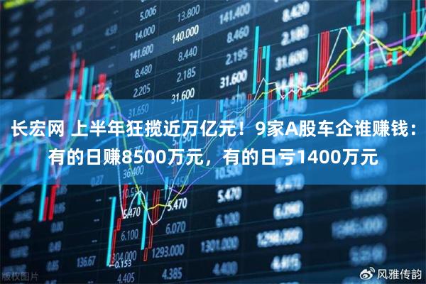 长宏网 上半年狂揽近万亿元！9家A股车企谁赚钱：有的日赚8500万元，有的日亏1400万元
