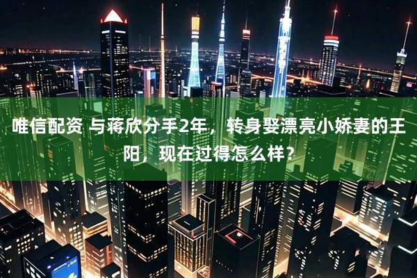 唯信配资 与蒋欣分手2年，转身娶漂亮小娇妻的王阳，现在过得怎么样？