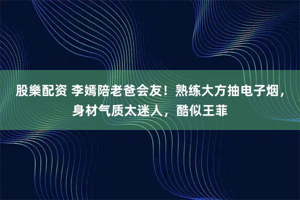 股樂配资 李嫣陪老爸会友！熟练大方抽电子烟，身材气质太迷人，酷似王菲