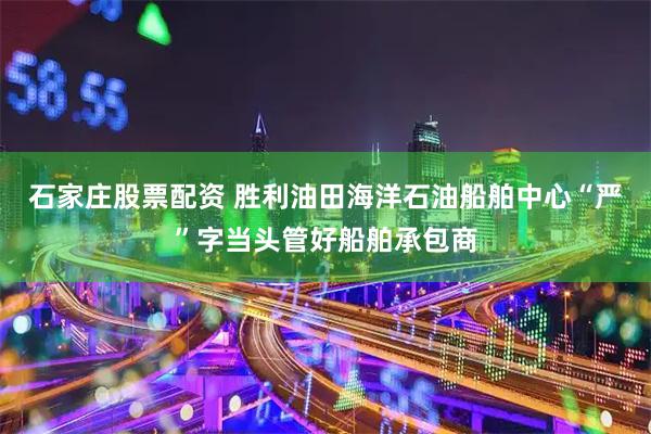 石家庄股票配资 胜利油田海洋石油船舶中心“严”字当头管好船舶承包商