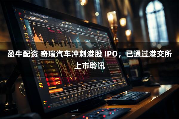盈牛配资 奇瑞汽车冲刺港股 IPO，已通过港交所上市聆讯