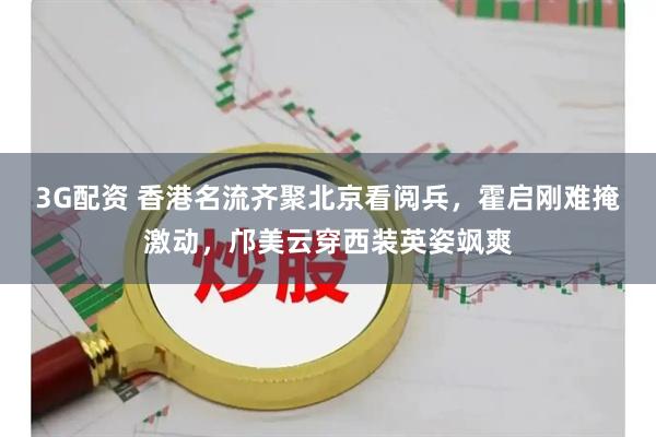 3G配资 香港名流齐聚北京看阅兵，霍启刚难掩激动，邝美云穿西装英姿飒爽
