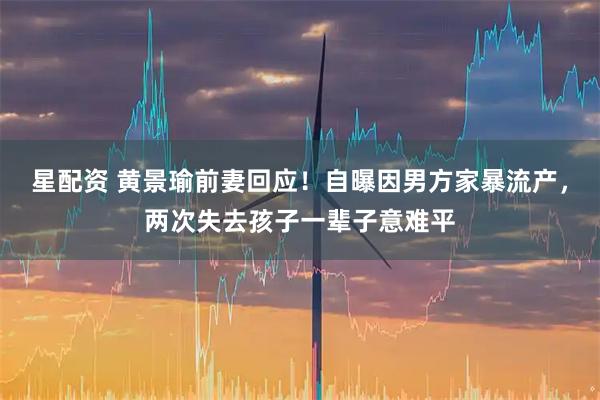 星配资 黄景瑜前妻回应！自曝因男方家暴流产，两次失去孩子一辈子意难平
