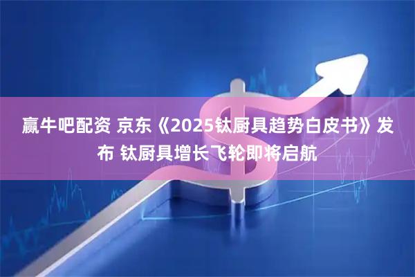 赢牛吧配资 京东《2025钛厨具趋势白皮书》发布 钛厨具增长飞轮即将启航