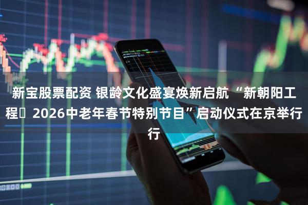 新宝股票配资 银龄文化盛宴焕新启航 “新朝阳工程・2026中老年春节特别节目”启动仪式在京举行