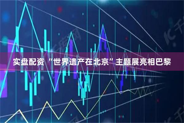 实盘配资 “世界遗产在北京”主题展亮相巴黎