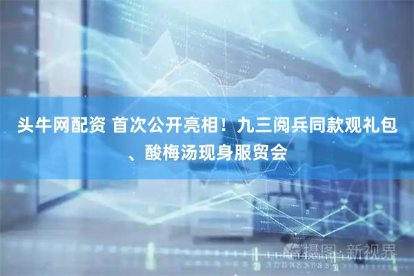 头牛网配资 首次公开亮相！九三阅兵同款观礼包、酸梅汤现身服贸会