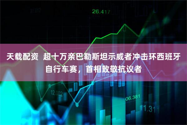 天载配资  超十万亲巴勒斯坦示威者冲击环西班牙自行车赛，首相致敬抗议者