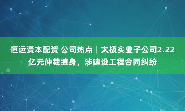 恒运资本配资 公司热点｜太极实业子公司2.22亿元仲裁缠身，涉建设工程合同纠纷