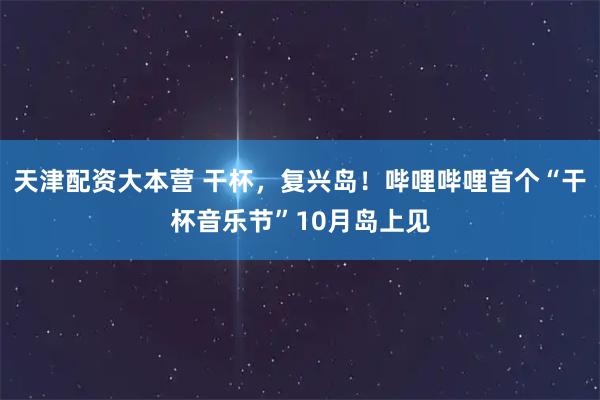 天津配资大本营 干杯，复兴岛！哔哩哔哩首个“干杯音乐节”10月岛上见