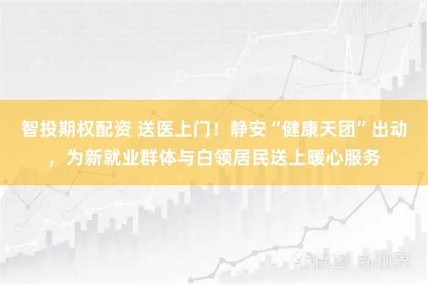 智投期权配资 送医上门！静安“健康天团”出动，为新就业群体与白领居民送上暖心服务