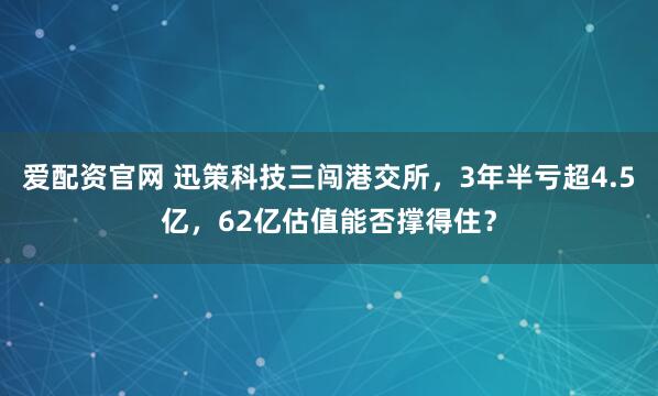 爱配资官网 迅策科技三闯港交所，3年半亏超4.5亿，62亿估值能否撑得住？