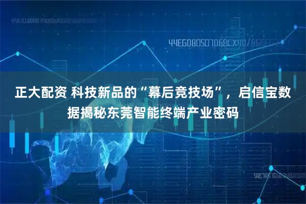 正大配资 科技新品的“幕后竞技场”，启信宝数据揭秘东莞智能终端产业密码