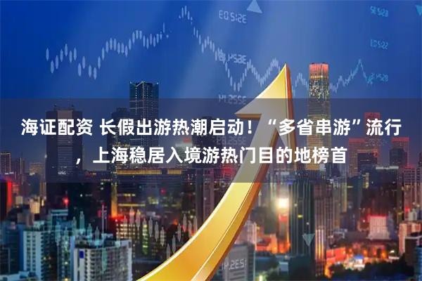 海证配资 长假出游热潮启动！“多省串游”流行，上海稳居入境游热门目的地榜首