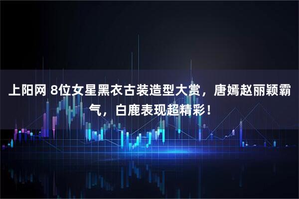 上阳网 8位女星黑衣古装造型大赏，唐嫣赵丽颖霸气，白鹿表现超精彩！