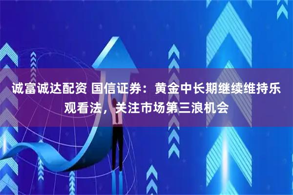 诚富诚达配资 国信证券：黄金中长期继续维持乐观看法，关注市场第三浪机会
