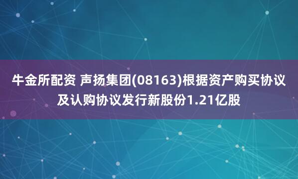 牛金所配资 声扬集团(08163)根据资产购买协议及认购协议发行新股份1.21亿股