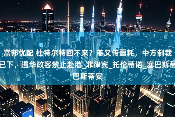 富邦优配 杜特尔特回不来？菲又传噩耗，中方制裁令已下，遏华政客禁止赴港_菲律宾_托伦蒂诺_塞巴斯蒂安