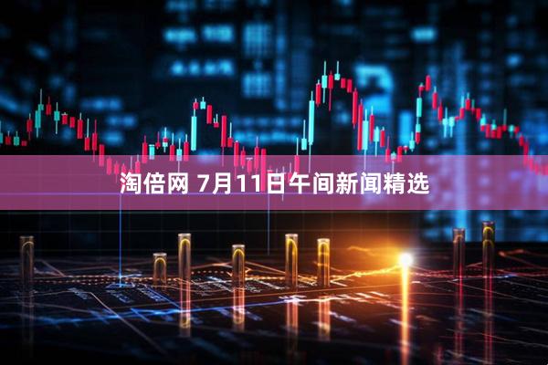 淘倍网 7月11日午间新闻精选