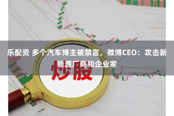 乐配资 多个汽车博主被禁言，微博CEO：攻击新能源厂商和企业家