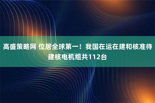 高盛策略网 位居全球第一！我国在运在建和核准待建核电机组共112台