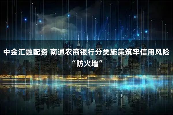中金汇融配资 南通农商银行分类施策筑牢信用风险“防火墙”