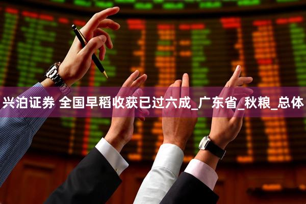 兴泊证券 全国早稻收获已过六成_广东省_秋粮_总体