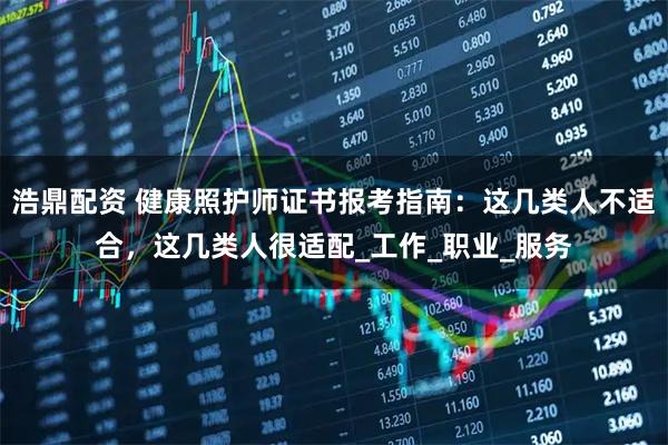 浩鼎配资 健康照护师证书报考指南：这几类人不适合，这几类人很适配_工作_职业_服务