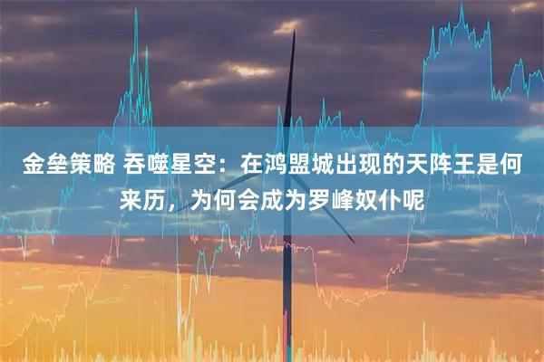 金垒策略 吞噬星空：在鸿盟城出现的天阵王是何来历，为何会成为罗峰奴仆呢