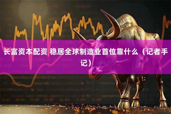 长富资本配资 稳居全球制造业首位靠什么（记者手记）