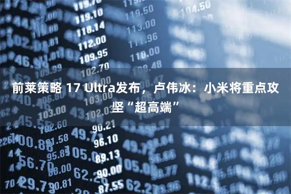 前莱策略 17 Ultra发布，卢伟冰：小米将重点攻坚“超高端”