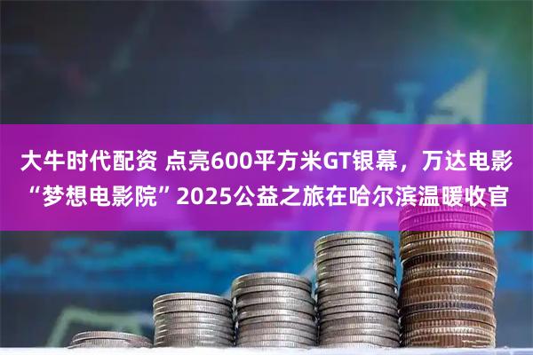 大牛时代配资 点亮600平方米GT银幕，万达电影“梦想电影院”2025公益之旅在哈尔滨温暖收官