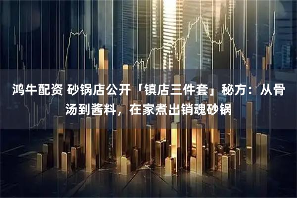 鸿牛配资 砂锅店公开「镇店三件套」秘方：从骨汤到酱料，在家煮出销魂砂锅