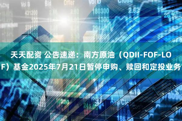 天天配资 公告速递：南方原油（QDII-FOF-LOF）基金2025年7月21日暂停申购、赎回和定投业务