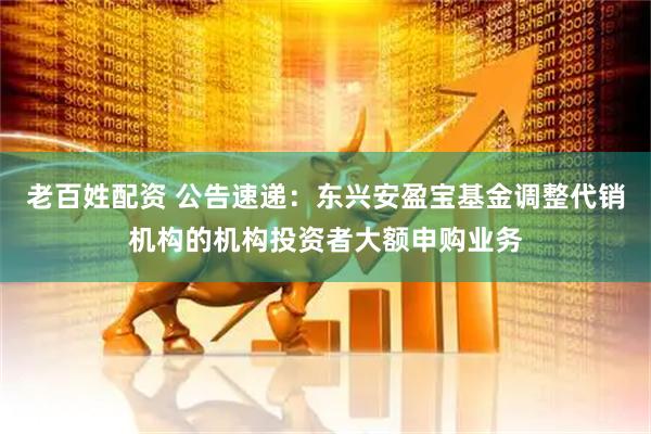 老百姓配资 公告速递：东兴安盈宝基金调整代销机构的机构投资者大额申购业务