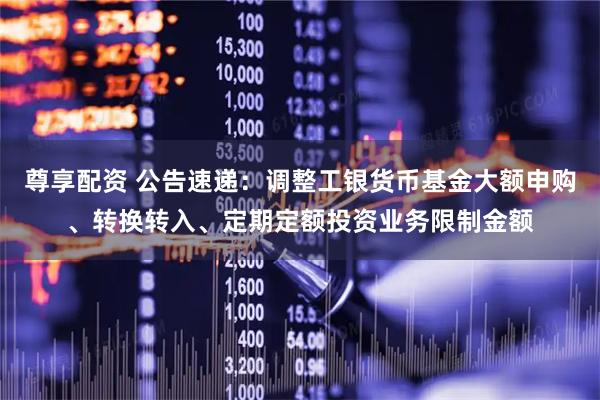尊享配资 公告速递：调整工银货币基金大额申购、转换转入、定期定额投资业务限制金额