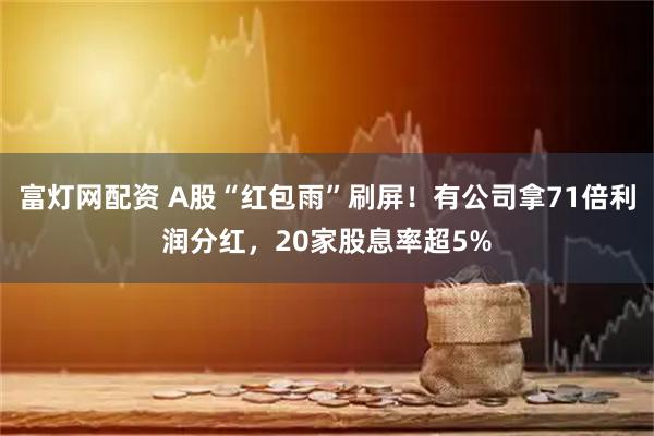 富灯网配资 A股“红包雨”刷屏！有公司拿71倍利润分红，20家股息率超5%