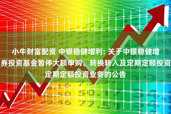 小牛财富配资 中银稳健增利: 关于中银稳健增利债券型证券投资基金暂停大额申购、转换转入及定期定额投资业务的公告