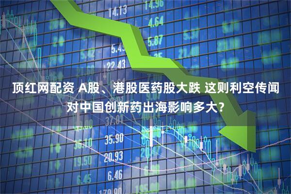 顶红网配资 A股、港股医药股大跌 这则利空传闻对中国创新药出海影响多大？