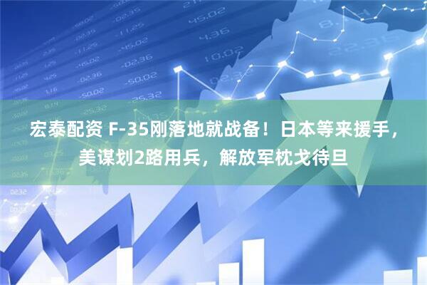 宏泰配资 F-35刚落地就战备！日本等来援手，美谋划2路用兵，解放军枕戈待旦