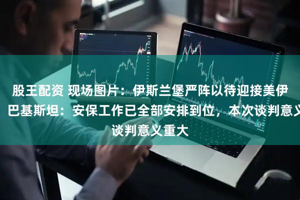 股王配资 现场图片：伊斯兰堡严阵以待迎接美伊谈判；巴基斯坦：安保工作已全部安排到位，本次谈判意义重大