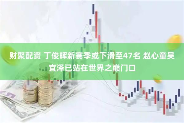 财聚配资 丁俊晖新赛季或下滑至47名 赵心童吴宜泽已站在世界之巅门口